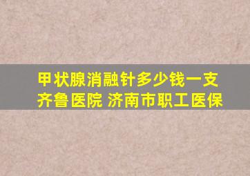 甲状腺消融针多少钱一支 齐鲁医院 济南市职工医保